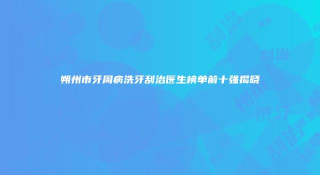 朔州市牙周病洗牙刮治医生榜单前十强揭晓