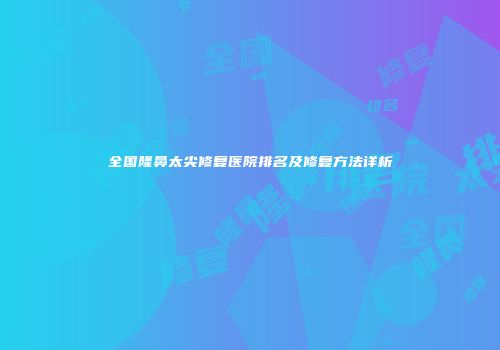 全国隆鼻太尖修复医院排名及修复方法详析