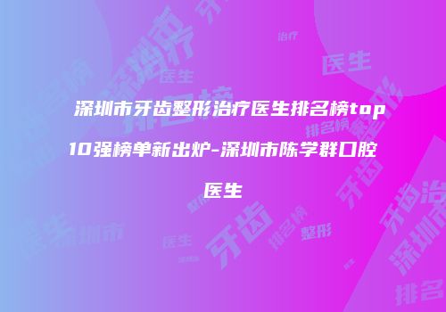 深圳市牙齿整形治疗医生排名榜top10强榜单新出炉-深圳市陈学群口腔医生