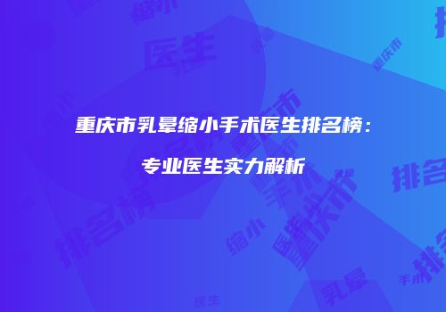 重庆市乳晕缩小手术医生排名榜：专业医生实力解析