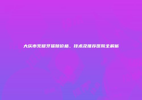 大庆市死髓牙拔除价格、技术及推荐医院全解析