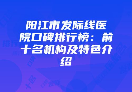 阳江市发际线医院口碑排行榜：前十名机构及特色介绍