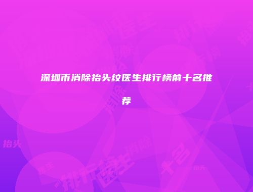 深圳市消除抬头纹医生排行榜前十名推荐