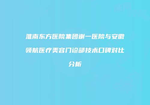 淮南东方医院集团谢一医院与安徽领航医疗美容门诊部技术口碑对比分析