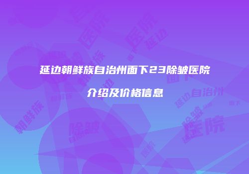延边朝鲜族自治州面下23除皱医院介绍及价格信息