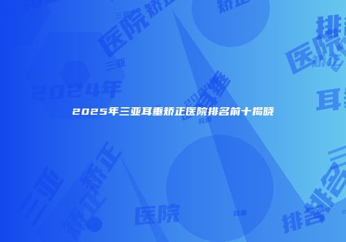 2025年三亚耳垂矫正医院排名前十揭晓
