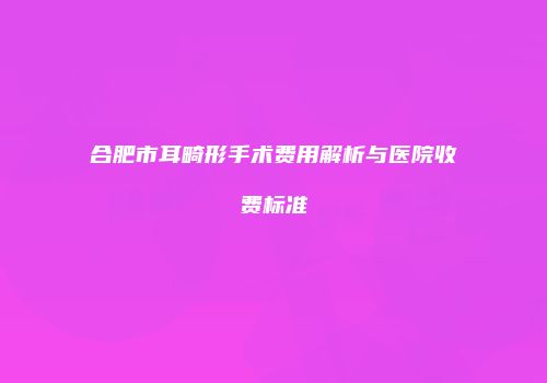 合肥市耳畸形手术费用解析与医院收费标准