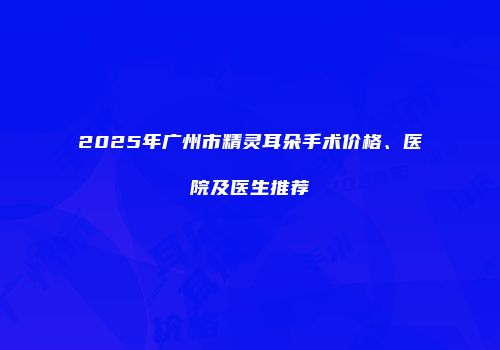 2025年广州市精灵耳朵手术价格、医院及医生推荐