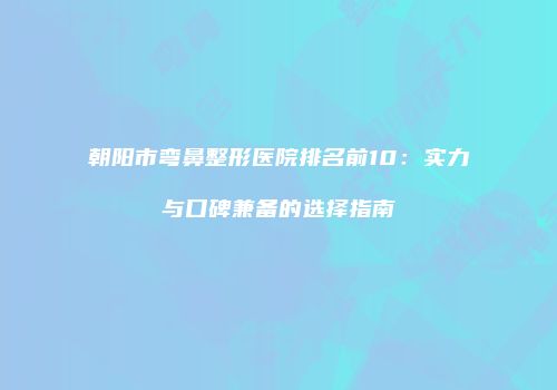 朝阳市弯鼻整形医院排名前10：实力与口碑兼备的选择指南