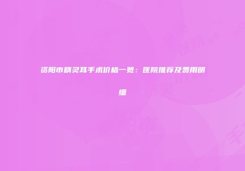 资阳市精灵耳手术价格一览：医院推荐及费用明细