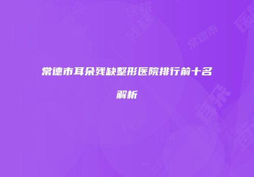 常德市耳朵残缺整形医院排行前十名解析