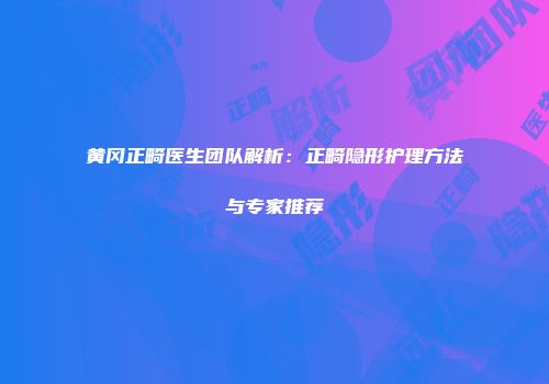 黄冈正畸医生团队解析：正畸隐形护理方法与专家推荐