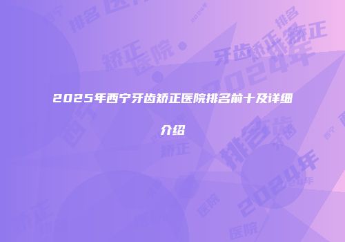 2025年西宁牙齿矫正医院排名前十及详细介绍