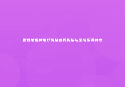 烟台地区种植牙价格差异解析与医院服务特点