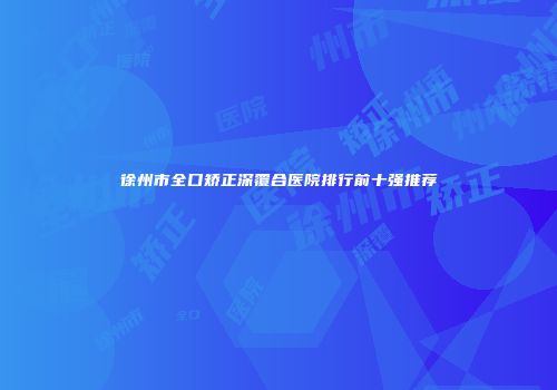 徐州市全口矫正深覆合医院排行前十强推荐