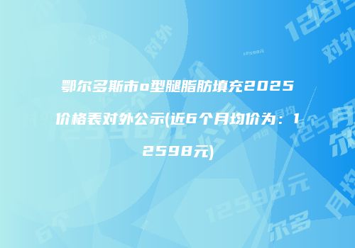 鄂尔多斯市o型腿脂肪填充2025价格表对外公示(近6个月均价为：12598元)