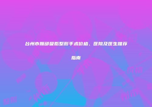 台州市腹部吸脂整形手术价格、医院及医生推荐指南