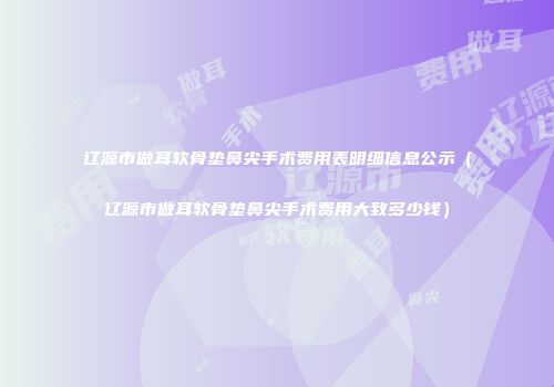 辽源市做耳软骨垫鼻尖手术费用表明细信息公示（辽源市做耳软骨垫鼻尖手术费用大致多少钱）