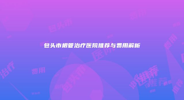 包头市根管治疗医院推荐与费用解析