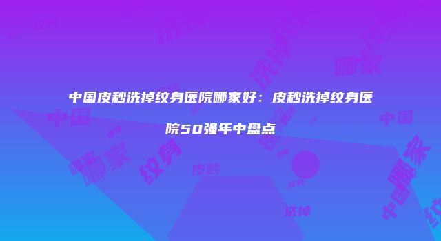 中国皮秒洗掉纹身医院哪家好：皮秒洗掉纹身医院50强年中盘点