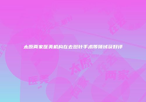 太原两家医美机构在去斑针手术等领域获好评