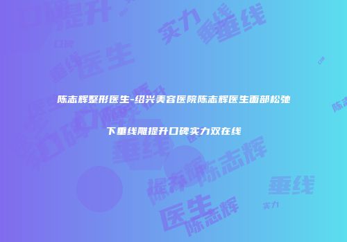 陈志辉整形医生-绍兴美容医院陈志辉医生面部松弛下垂线雕提升口碑实力双在线