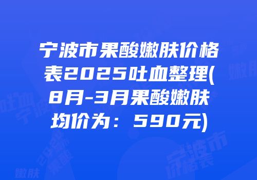 宁波市果酸嫩肤价格表2025吐血整理(8月-3月果酸嫩肤均价为：590元)