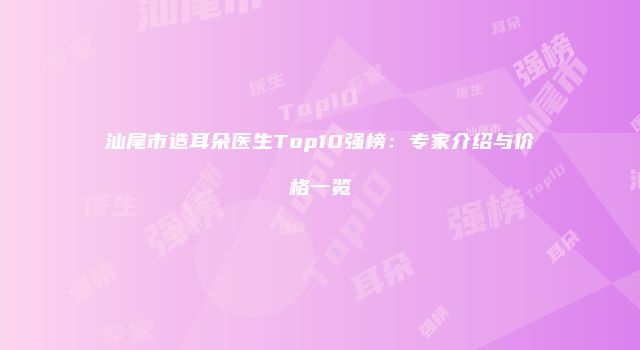 汕尾市造耳朵医生Top10强榜：专家介绍与价格一览