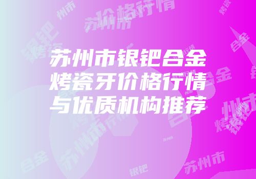 苏州市银钯合金烤瓷牙价格行情与优质机构推荐