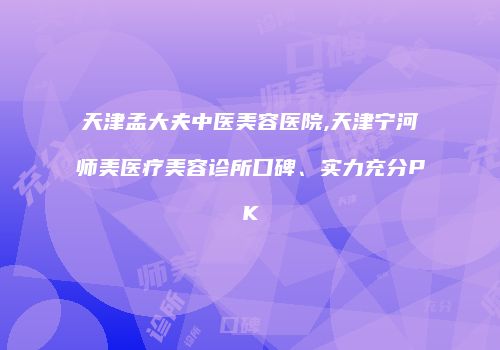 天津孟大夫中医美容医院,天津宁河师美医疗美容诊所口碑、实力充分PK