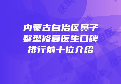 内蒙古自治区鼻子整型修复医生口碑排行前十位介绍