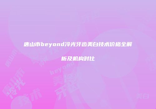 唐山市beyond冷光牙齿美白技术价格全解析及机构对比