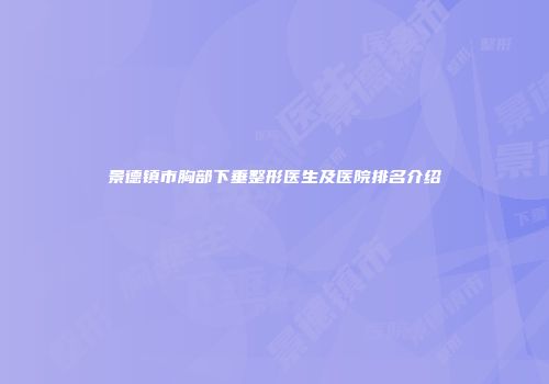 景德镇市胸部下垂整形医生及医院排名介绍