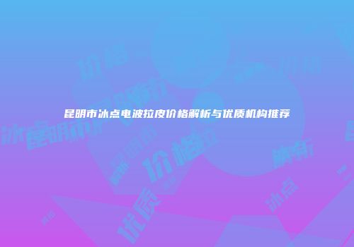 昆明市冰点电波拉皮价格解析与优质机构推荐