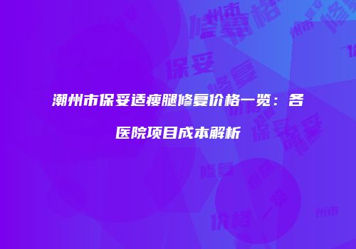 潮州市保妥适瘦腿修复价格一览：各医院项目成本解析