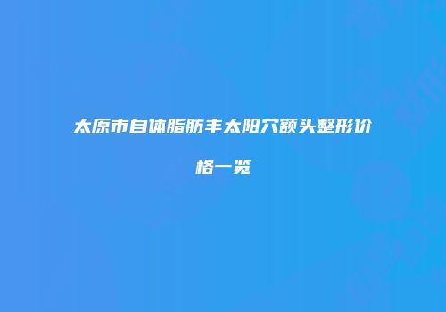 太原市自体脂肪丰太阳穴额头整形价格一览