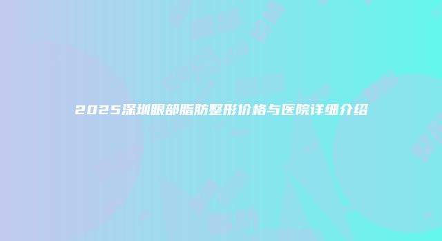 2025深圳眼部脂肪整形价格与医院详细介绍