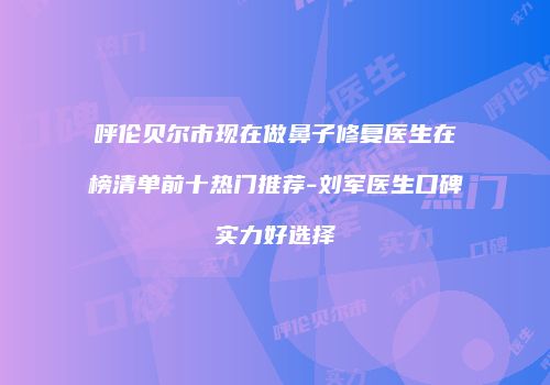 呼伦贝尔市现在做鼻子修复医生在榜清单前十热门推荐-刘军医生口碑实力好选择