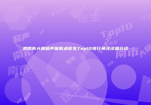 渭南市大腿超声吸脂术医生Top10排行榜及详细介绍