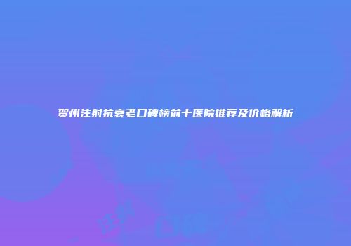 贺州注射抗衰老口碑榜前十医院推荐及价格解析