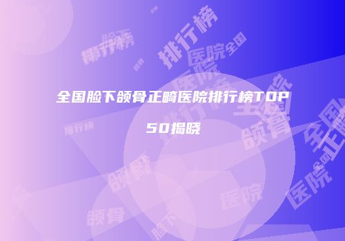 全国脸下颌骨正畸医院排行榜TOP50揭晓