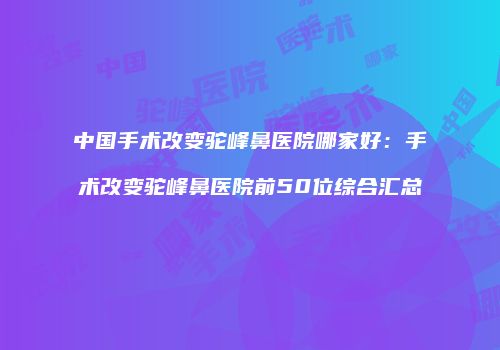 中国手术改变驼峰鼻医院哪家好：手术改变驼峰鼻医院前50位综合汇总