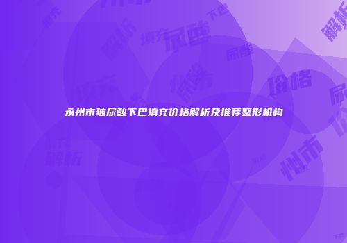 永州市玻尿酸下巴填充价格解析及推荐整形机构