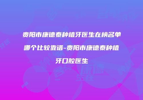 贵阳市康德泰种植牙医生在榜名单哪个比较靠谱-贵阳市康德泰种植牙口腔医生