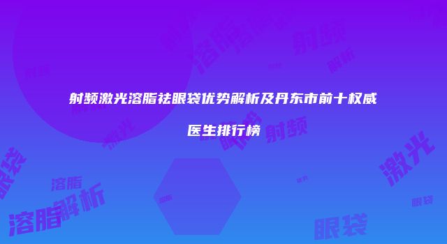 射频激光溶脂祛眼袋优势解析及丹东市前十权威医生排行榜