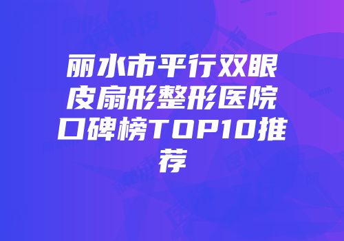 丽水市平行双眼皮扇形整形医院口碑榜TOP10推荐