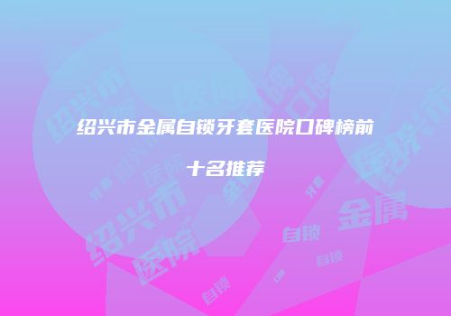 绍兴市金属自锁牙套医院口碑榜前十名推荐