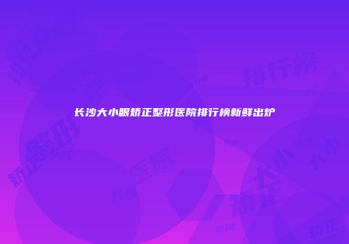 长沙大小眼矫正整形医院排行榜新鲜出炉