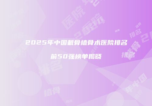 2025年中国截骨植骨术医院排名前50强榜单揭晓