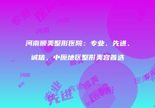 河南顺美整形医院：专业、先进、诚信，中原地区整形美容首选